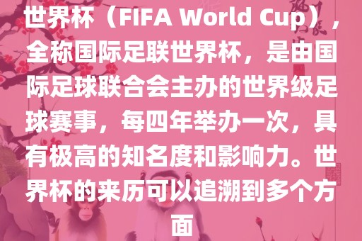 世界杯（FIFA World Cup），全称国际足联世界杯，是由国际足球联合会主办的世界级足球赛事，每四年举办一次，具有极高的知名度和影响力。世界杯的来历可以追溯到多个方面