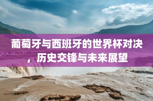 葡萄牙与西班牙的世界杯对决，历史交锋与未来展望