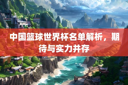 中国篮球世界杯名单解析，期待与实力并存