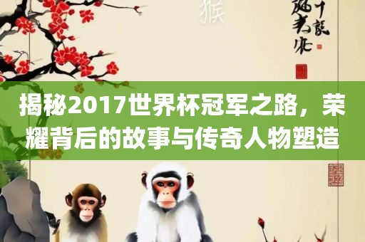 揭秘2017世界杯冠军之路，荣耀背后的故事与传奇人物塑造