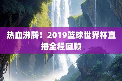 热血沸腾！2019篮球世界杯直播全程回顾
