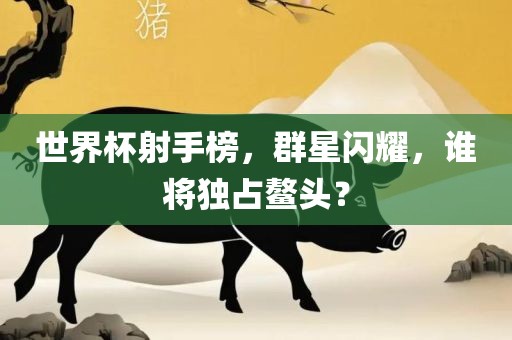 世界杯射手榜，群星闪耀，谁将独占鳌头？