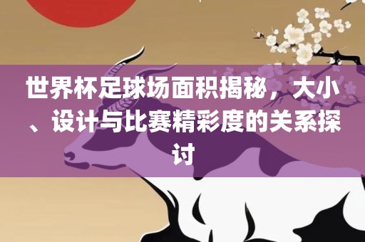 世界杯足球场面积揭秘，大小、设计与比赛精彩度的关系探讨