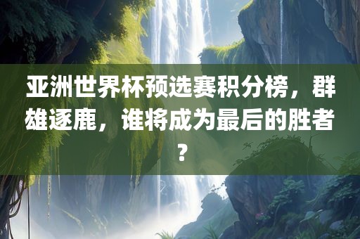 亚洲世界杯预选赛积分榜，群雄逐鹿，谁将成为最后的胜者？