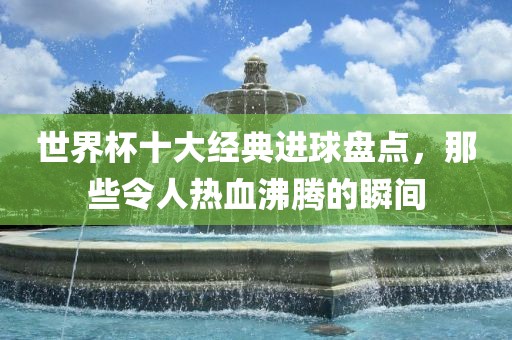 世界杯十大经典进球盘点，那些令人热血沸腾的瞬间