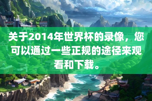 关于2014年世界杯的录像，您可以通过一些正规的途径来观看和下载。