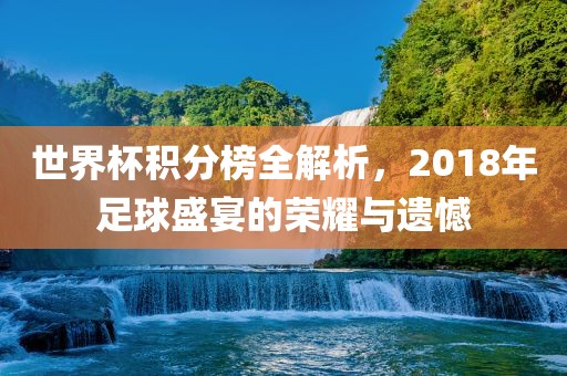 世界杯积分榜全解析，2018年足球盛宴的荣耀与遗憾