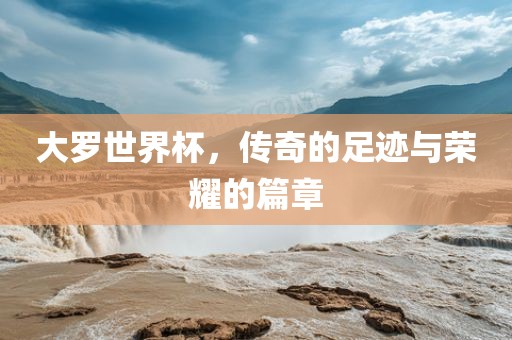 大罗世界杯，传奇的足迹与荣耀的篇章