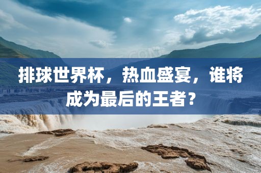 排球世界杯，热血盛宴，谁将成为最后的王者？