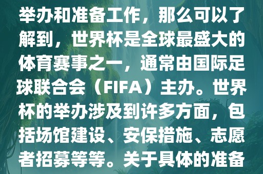 如果您是在询问关于世界杯的举办和准备工作，那么可以了解到，世界杯是全球最盛大的体育赛事之一，通常由国际足球联合会（FIFA）主办。世界杯的举办涉及到许多方面，包括场馆建设、安保措施、志愿者招募等等。关于具体的准备工作，可以参考以下几点