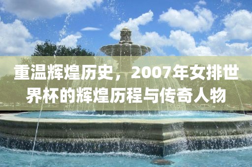 重温辉煌历史，2007年女排世界杯的辉煌历程与传奇人物