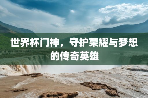 世界杯门神，守护荣耀与梦想的传奇英雄