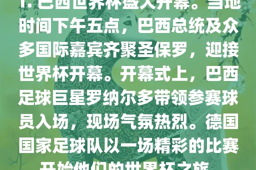 1. 巴西世界杯盛大开幕。当地时间下午五点，巴西总统及众多国际嘉宾齐聚圣保罗，迎接世界杯开幕。开幕式上，巴西足球巨星罗纳尔多带领参赛球员入场，现场气氛热烈。德国国家足球队以一场精彩的比赛开始他们的世界杯之旅。