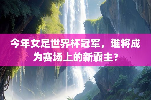 今年女足世界杯冠军，谁将成为赛场上的新霸主？