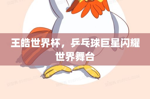 王皓世界杯，乒乓球巨星闪耀世界舞台