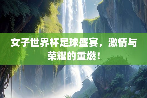 女子世界杯足球盛宴，激情与荣耀的重燃！