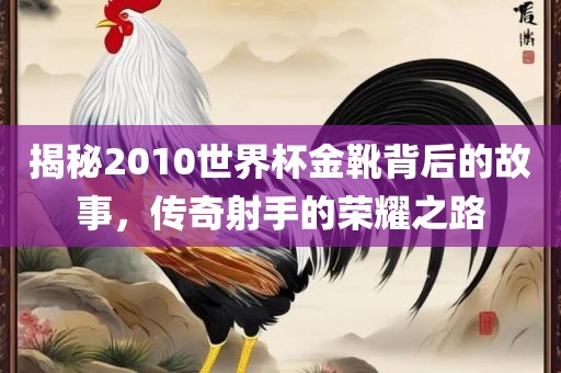 揭秘2010世界杯金靴背后的故事，传奇射手的荣耀之路