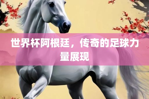 世界杯阿根廷，传奇的足球力量展现