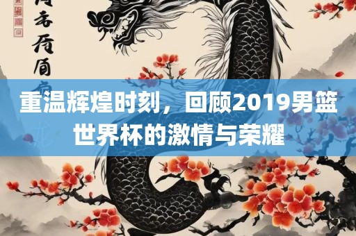 重温辉煌时刻，回顾2019男篮世界杯的激情与荣耀