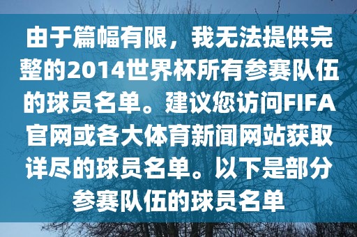 由于篇漯河市盈旭机械设备有限公司幅有限，我无法提供完整的2014世界杯所有参赛队伍的球员名单。建议您访问FIFA官网或各大体育新闻网站获取详尽的球员名单。以下是部分参赛队伍的球员名单