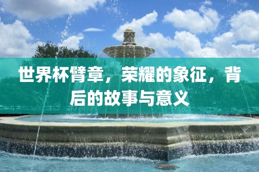 世界杯臂章，荣耀的象征，背后的故事与意义