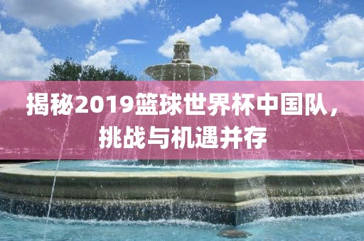 揭秘2019篮球世界杯中国队，挑战与机遇并存