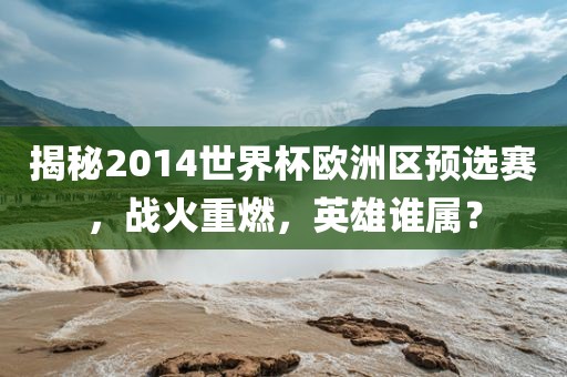 揭秘2014世界杯欧洲区预选赛，战火重燃，英雄谁属？