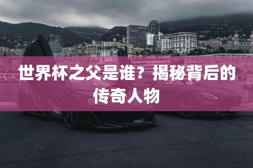 世界杯之父是谁？揭秘背后的传奇人物