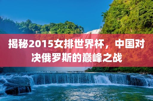 揭秘2015女排世界杯，中国对决俄罗斯的巅峰之战