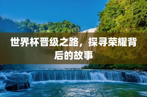 世界杯晋级之路，探寻荣耀背后的故事