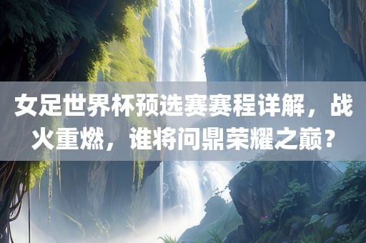 女足世界杯预选赛赛程详解，战火重燃，谁将问鼎荣耀之巅？
