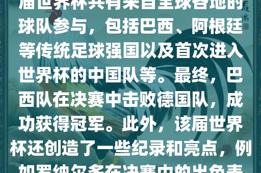 2002年世界杯足球赛是第世界杯举办的第十七届足球赛事，比赛在韩国和日本联合举办。本届世界杯是历史上首次由两个国家共同举办的世界杯赛事。该届世界杯共有来自全球各地的球队参与，包括巴西、阿根廷等传统足球强国以及首次进入世界杯的中国队等。最终，巴西队在决赛中击败德国队，成功获得冠军。此外，该届世界杯还创造了一些纪录和亮点，例如罗纳尔多在决赛中的出色表现使他成为该届世界杯的最佳球员之一。同时，该届世界杯也促进了韩国和日本足球的发展，并推动了亚洲足球的崛起。