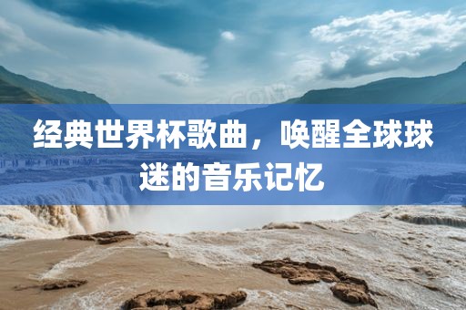 经典世界杯歌曲，唤醒全球球迷的音乐记忆