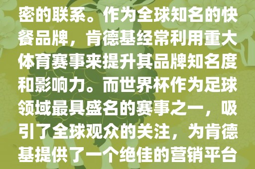 肯德基与世界杯之间存在着紧密的联系。作为全球知名的快餐品牌，肯德基经常利用重大体育赛事来提升其品牌知名度和影响力。而世界杯作为足球领域最具盛名的赛事之一，吸引了全球观众的关注，为肯德基提供了一个绝佳的营销平台。