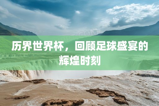 历界世界杯，回顾足球盛宴的辉煌时刻