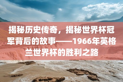 揭秘历史传奇，揭秘世界杯冠军背后的故事——1966年英格兰世界杯的胜利之路