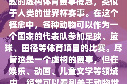 动物世界杯是一个以动物为主题的虚构体育赛事概念，类似于人类的世界杯赛事。在这个概念中，各种动物可以作为一个国家的代表队参加足球、篮球、田径等体育项目的比赛。尽管这是一个虚构的赛事，但在娱乐、动画、儿童文学等领域中，经常可以看到关于动物世界杯的故事和情节。