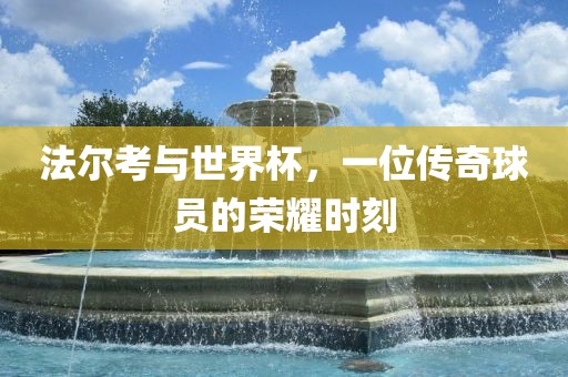 法尔考与世界杯，一位传奇球员的荣耀时刻