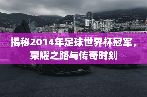 揭秘2014年足球世界杯冠军，荣耀之路与传奇时刻