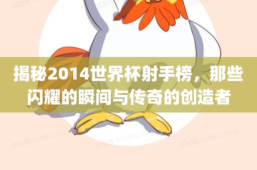 揭秘2014世界杯射手榜，那些闪耀的瞬间与传奇的创造者