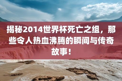 揭秘2014世界杯死亡之组，那些令人热血沸腾的瞬间与传奇故事！
