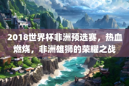 2018世界杯非洲预选赛，热血燃烧，非洲雄狮的荣耀之战