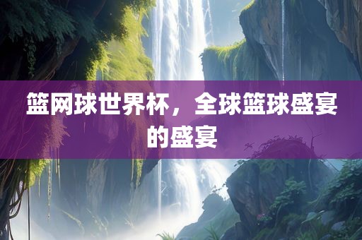 篮网球世界杯，全球篮球盛宴的盛宴
