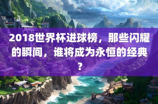 2018世界杯进球榜，那些闪耀的瞬间，谁将成为永恒的经典？