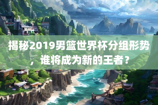 揭秘2019男篮世界杯分组形势，谁将成为新的王者？