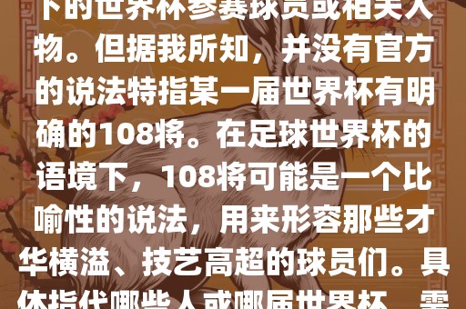关于世界杯的108将，可能是指在某个特定领域或特定情境下的世界杯参赛球员或相关人物。但据我所知，并没有官方的说法特指某一届世界杯有明确的108将。在足球世界杯的语境下，108将可能是一个比喻性的说法，用来形容那些才华横溢、技艺高超的球员们。具体指代哪些人或哪届世界杯，需要更多的上下文信息才能准确理解。漯河市盈旭机械设备有限公司