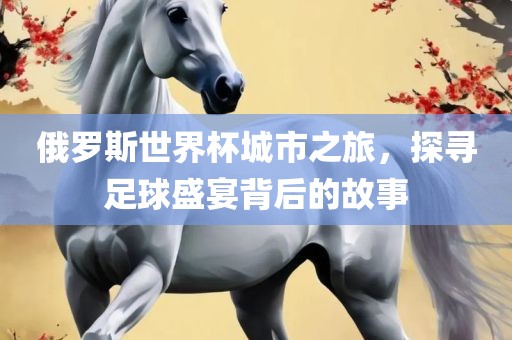 俄罗斯世界杯城市之旅，探寻足球盛宴背后的故事