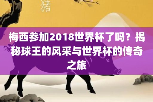梅西参加2018世界杯了吗？揭秘球王的风采与世界杯的传奇之旅