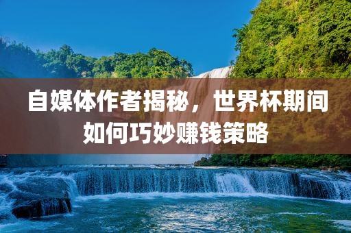 自媒体作者揭秘，世界杯期间如何巧妙赚钱策略