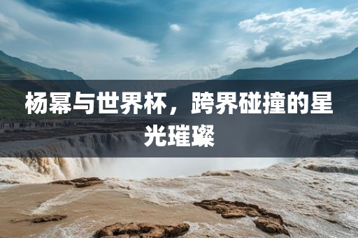 杨幂与世界杯，跨界碰撞的星光璀璨漯河市盈旭机械设备有限公司
